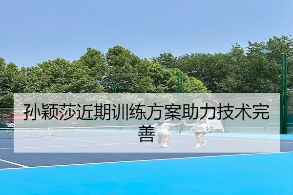 孙颖莎近期训练方案助力技术完善