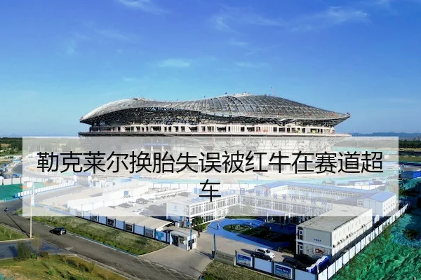 勒克莱尔换胎失误被红牛在赛道超车